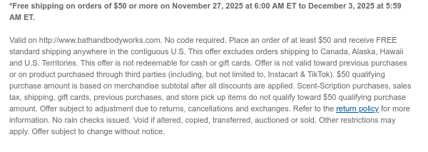 *Free shipping on orders of $50 or more on November 27, 2025 at 6:00 AM ET to December 3, 2025 at 5:59 AM ET.   Valid on http://www.bathandbodyworks.com. No code required. Place an order of at least $50 and receive FREE standard shipping anywhere in the contiguous U.S. This offer excludes orders shipping to Canada, Alaska, Hawaii and U.S. Territories. This offer is not redeemable for cash or gift cards. Offer is not valid toward previous purchases or on product purchased through third parties (including, but not limited to, Instacart & TikTok). $50 qualifying purchase amount is based on merchandise subtotal after all discounts are applied. Scent-Scription purchases, sales tax, shipping, gift cards, previous purchases, and store pick up items do not qualify toward $50  qualifying purchase amount. Offer subject to adjustment due to returns, cancellations and exchanges. Refer to the return policy for more information. No rain checks issued. Void if altered, copied, transferred, auctioned or sold. Other restrictions may apply. Offer subject to change without notice.