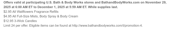 Offers valid at participating U.S. Bath & Body Works stores and BathandBodyWorks.com on November 29, 2025 at 6:00 AM ET to December 1, 2025 at 5:59 AM ET. While supplies last. $2.95 All Wallflowers Fragrance Refills $4.95 All Full-Size Mists, Body Spray & Body Cream $12.95 3-Wick Candles Limit 24 per offer. Eligible items can be found at http://www.bathandbodyworks.com/t/promotion-4.