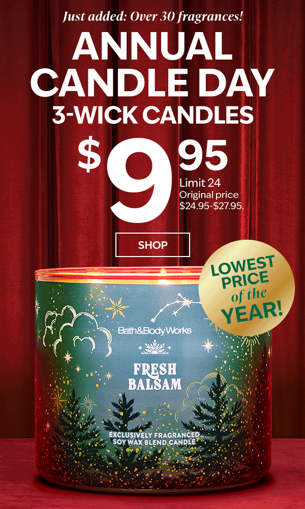 Just added: over 30 fragrances! ANNUAL CANDLE DAY. $9.95 3-Wick Candles. Lowest price of the year. Limit 24. Original price $24.95-$27.95. SHOP