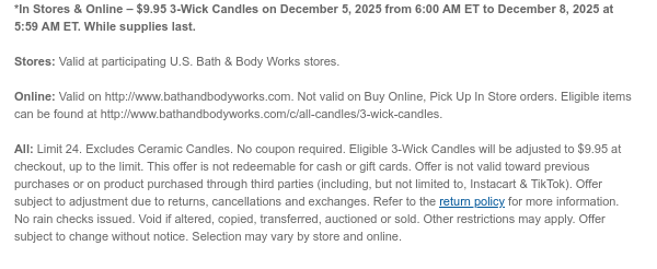 *In Stores & Online – $9.95 3-Wick Candles on December 5, 2025 from 6:00 AM ET to December 8, 2025 at 5:59 AM ET. While supplies last.  Stores: Valid at participating U.S. Bath & Body Works stores.  Online: Valid on http://www.bathandbodyworks.com. Not valid on Buy Online, Pick Up In Store orders. Eligible items can be found at http://www.bathandbodyworks.com/c/all-candles/3-wick-candles.  All: Limit 24. Excludes Ceramic Candles. No coupon required. Eligible 3-Wick Candles will be adjusted to $9.95 at checkout, up to the limit. This offer is not redeemable for cash or gift cards. Offer is not valid toward previous purchases or on product purchased through third parties (including, but not limited to, Instacart & TikTok). Offer subject to adjustment due to returns,  cancellations and exchanges. Refer to the return policy for more information. No rain checks issued. Void if altered, copied, transferred, auctioned or sold. Other restrictions may apply. Offer subject to change without notice. Selection may vary by store and online. 