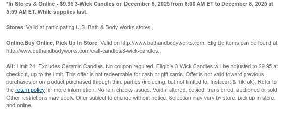 *In Stores & Online - $9.95 3-Wick Candles on December 5, 2025 from 6:00 AM ET to December 8, 2025 at 5:59 AM ET. While supplies last. Stores: Valid at participating U.S. Bath & Body Works stores. Online/Buy Online, Pick Up In Store: Valid on http://www.bathandbodyworks.com. Eligible items can be found at http://www.bathandbodyworks.com/c/all-candles/3-wick-candles.  All: Limit 24. Excludes Ceramic Candles. No coupon required. Eligible 3-Wick Candles will be adjusted to $9.95 at checkout, up to the limit. This offer is not redeemable for cash or gift cards. Offer is not valid toward previous purchases or on product purchased through third parties (including, but not limited to, Instacart & TikTok). Refer to the return policy for more information. No rain checks  issued. Void if altered, copied, transferred, auctioned or sold. Other restrictions may apply. Offer subject to change without notice. Selection may vary by store, pick up in store, and online.