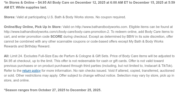 *In Stores & Online – $4.95 All Body Care on December 12, 2025 at 6:00 AM ET to December 15, 2025 at 5:59 AM ET. While supplies last.  Stores: Valid at participating U.S. Bath & Body Works stores. No coupon required.  Online/Buy Online, Pick Up In Store: Valid on http://www.bathandbodyworks.com. Eligible items can be found at http://www.bathandbodyworks.com/c/body-care/body-care-promotion-2. To redeem online, add Body Care items to cart, and enter promotion code SCORE during checkout. Except as determined by BBW in its sole discretion, offer cannot be combined with any other scannable coupons or code-based offers except My Bath & Body Works Rewards and Birthday Reward. All: Limit 24. Excludes Full-Size Eau de Parfum & Cologne & Gift Sets. Price of Body Care  items will be adjusted to $4.95 at checkout, up to the limit. This offer is not redeemable for cash or gift cards. Offer is not valid toward previous purchases or on product purchased through third parties (including, but not limited to, Instacart & TikTok). Refer to the return policy for more information. No rain checks issued. Void if altered, copied, transferred, auctioned or sold. Other restrictions may apply. Offer subject to change without notice. Selection may vary by store, pick up in store, and online.  *Season ranges from October 27, 2025 to December 25, 2025.