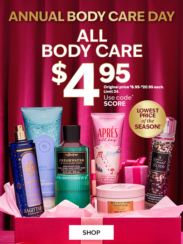 Annual Body Care Day. All Body Care $4.95. Original price $8.95-$20.95 each. Limit 24. Use code* SCORE. Lowest price of the season!*. SHOP