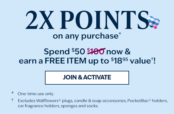  SPEND $50 NOW & EARN A FREE ITEM UP TO AN $18.95 VALUE*! 2X Rewards points on any purchase. *Excludes Wallflowers® plugs, candle & soap accessories, PocketBac® holders, car fragrance holders, sponges and socks. One-time use only. 