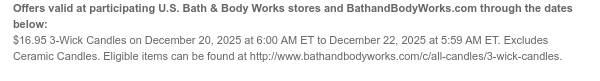 Offers valid at participating U.S. Bath & Body Works stores and BathandBodyWorks.com through the dates below: $16.95 3-Wick Candles on December 20, 2025 at 6:00 AM ET to December 22, 2025 at 5:59 AM ET. Excludes Ceramic Candles. Eligible items can be found at http://www.bathandbodyworks.com/c/all-candles/3-wick-candles.