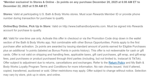 *Member exclusive! In Stores & Online - 2x points on any purchase December 20, 2025 at 6:00 AM ET to December 22, 2025 at 5:59 AM ET.  Stores: Valid at participating U.S. Bath & Body Works stores. Must scan Rewards Member ID or provide phone number during transaction for purchase to qualify.  Online/Buy Online, Pick Up In Store: Valid on http://www.bathandbodyworks.com. Must be signed into Rewards account for purchase to qualify.  All: Valid for one-time use only. Activate this offer in checkout or via the Promotion Code drop down in the wallet section of the Bath & Body Works app. Not combinable with other Bonus Opportunities. Points apply to the first purchase after activation. 2x points are awarded by issuing standard amount of points earned for Eligible Purchases  plus an additional 1x points (labeled as Bonus Points in points history). This offer is not redeemable for cash or gift cards. Offer is not valid on shipping and handling fees, applicable taxes, gift card purchases, gift wrap, and gift-wrap fees, past purchases or product purchased through third parties (including, but not limited to, Instacart & TikTok). Offer subject to adjustment due to returns, cancellations and exchanges. Refer to the Return Policy and My Bath & Body Works Loyalty Program Terms and Conditions for more information. No rain checks issued. Void if altered, copied, transferred, auctioned or sold. Other restrictions may apply. Offer subject to change without notice. Selection may vary by store, pick up in store, and online.