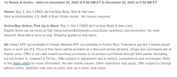 *In Stores & Online - Valid on December 20, 2025 at 6:00 AM ET to December 22, 2025 at 5:59 AM ET.   Stores: Buy 3, Get 3 FREE All Full-Size Body, Skin & Hair care  Valid at participating U.S. Bath & Body Works stores.  No coupon required.  Online/Buy Online, Pick Up In Store: Buy 3, Get 3 FREE All Full-Size Body & Skin Care Eligible items can be found at http://www.bathandbodyworks.com/X/XXXX. No code required. Must add 6 items to bag. Shipping applies to free items.  All: Select SPF not available in Hawaii. Mineral SPF not available in Puerto Rico. Free items are the 3 lowest priced items in each set of 6. Price of free items will be prorated as a discount across all items. Single item purchases are at regular price. Offer is not valid toward previous purchases  or on product purchased through third parties (including, but not limited to, Instacart & TikTok). Offer subject to adjustment due to returns, cancellations and exchanges. Refer to the return policy for more information. No rain checks issued. Other restrictions may apply. Offer subject to change without notice. Selection may vary by store, pick up in store, and online.