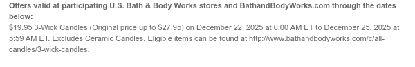 Offers valid at participating U.S. Bath & Body Works stores and BathandBodyWorks.com through the dates below: $19.95 3-Wick Candles (Original price up to $27.95) on December 22, 2025 at 6:00 AM ET to December 25, 2025 at 5:59 AM ET. Excludes Ceramic Candles. Eligible items can be found at http://www.bathandbodyworks.com/c/all-candles/3-wick-candles.