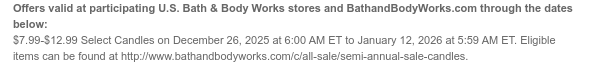 Offers valid at participating U.S. Bath & Body Works stores and BathandBodyWorks.com through the dates below: $7.99-$12.99 Select 3-Wick Candles on December 26, 2025 at 6:00 AM ET to January 9, 2026 at 5:59 AM ET. Eligible items can be found at http://www.bathandbodyworks.com/c/all-sale/semi-annual-sale-candles.