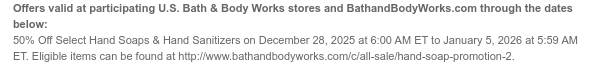 Offers valid at participating U.S. Bath & Body Works stores and BathandBodyWorks.com through the dates below: 50% Off Select Hand Soaps & Hand Sanitizers on December 28, 2025 at 6:00 AM ET to January 5, 2026 at 5:59 AM ET. Eligible items can be found at http://www.bathandbodyworks.com/c/all-sale/hand-soap-promotion-2.