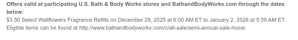 Offers valid at participating U.S. Bath & Body Works stores and BathandBodyWorks.com through the dates below: $3.50 Select Wallflowers Fragrance Refills on December 28, 2025 at 6:00 AM ET to January 2, 2026 at 5:59 AM ET. Eligible items can be found at http://www.bathandbodyworks.com/c/all-sale/home-fragrance-promotion.