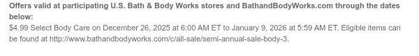 Offers valid at participating U.S. Bath & Body Works stores and BathandBodyWorks.com through the dates below: $4.99 Select Body Care on December 30, 2025 at 6:00 AM ET to January 5, 2026 at 5:59 AM ET. Eligible items can be found at http://www.bathandbodyworks.com/X/XXXX.