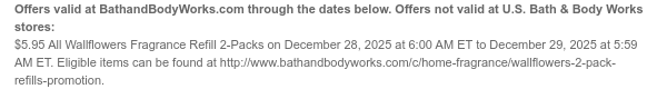 Offers valid at BathandBodyWorks.com through the dates below. Offers not valid at U.S. Bath & Body Works stores: $5.95 All Wallflowers Fragrance Refill 2-Packs on December 28, 2025 at 6:00 AM ET to December 29, 2025 at 5:59 AM ET. Eligible items can be found at [http://www.bathandbodyworks.com/X/XXXX].