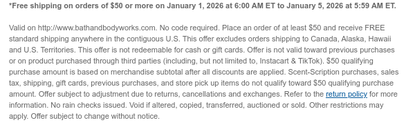 *Free shipping on orders of $50 or more on January 1, 2026 at 6:00 AM ET to January 5, 2026 at 5:59 AM ET.   Valid on http://www.bathandbodyworks.com. No code required. Place an order of at least $50 and receive FREE standard shipping anywhere in the contiguous U.S. This offer excludes orders shipping to Canada, Alaska, Hawaii and U.S. Territories. This offer is not redeemable for cash or gift cards. Offer is not valid toward previous purchases or on product purchased through third parties (including, but not limited to, Instacart & TikTok). $50 qualifying purchase amount is based on merchandise subtotal after all discounts are applied. Scent-Scription purchases, sales tax, shipping, gift cards, previous purchases, and store pick up items do not qualify toward $50 qualifying  purchase amount. Offer subject to adjustment due to returns, cancellations and exchanges. Refer to the return policy for more information. No rain checks issued. Void if altered, copied, transferred, auctioned or sold. Other restrictions may apply. Offer subject to change without notice.