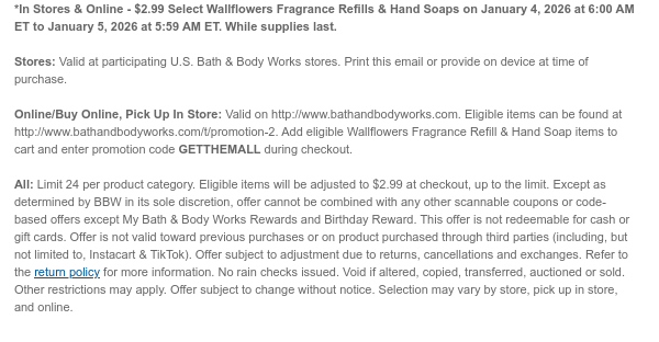 *In Stores & Online - $2.99 Select Wallflowers Fragrance Refills & Hand Soaps on January 2, 2026 at 6:00 AM ET to January 3, 2026 at 5:59 AM ET. While supplies last.  Stores: Valid at participating U.S. Bath & Body Works stores. Print this email or provide on device at time of purchase.  Online/Buy Online, Pick Up In Store: Valid on http://www.bathandbodyworks.com. Eligible items can be found at http://www.bathandbodyworks.com/t/promotion-2. Add eligible Wallflowers Fragrance Refill & Hand Soap items to cart and enter promotion code GETTHEMALL during checkout.   All: Limit 24 per product category. Eligible items will be adjusted to $2.99 at checkout, up to the limit. Except as determined by BBW in its sole discretion, offer cannot be combined with any other  scannable coupons or code-based offers except My Bath & Body Works Rewards and Birthday Reward. This offer is not redeemable for cash or gift cards. Offer is not valid toward previous purchases or on product purchased through third parties (including, but not limited to, Instacart & TikTok). Offer subject to adjustment due to returns, cancellations and exchanges. Refer to the return policy for more information. No rain checks issued. Void if altered, copied, transferred, auctioned or sold. Other restrictions may apply. Offer subject to change without notice. Selection may vary by store, pick up in store, and online.