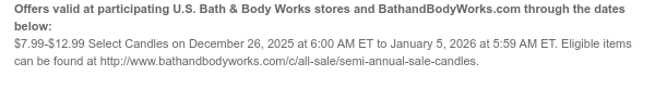 Offers valid at participating U.S. Bath & Body Works stores and BathandBodyWorks.com through the dates below: $7.99-$12.99 Select 3-Wick Candles on December 26, 2025 at 6:00 AM ET to January 9, 2026 at 5:59 AM ET. Eligible items can be found at http://www.bathandbodyworks.com/c/all-sale/semi-annual-sale-candles.