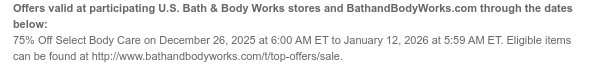 Offers valid at participating U.S. Bath & Body Works stores and BathandBodyWorks.com through the dates below: 75% Off Select Body Care on December 26, 2025 at 6:00 AM ET to December 30, 2025 at 5:59 AM ET. Eligible items can be found at http://www.bathandbodyworks.com/t/top-offers/sale.