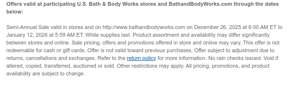 Offers valid at participating U.S. Bath & Body Works stores and BathandBodyWorks.com through the dates below:   Semi-Annual Sale valid in stores and on http://www.bathandbodyworks.com on December 26, 2025 at 6:00 AM ET to January 13, 2026 at 5:59 AM ET. While supplies last. Product assortment and availability may differ significantly between stores and online. Sale pricing, offers and promotions offered in store and online may vary. This offer is not redeemable for cash or gift cards. Offer is not valid toward previous purchases. Offer subject to adjustment due to returns, cancellations and exchanges. Refer to the return policy for more information. No rain checks issued. Void if altered, copied, transferred, auctioned or sold. Other restrictions may apply. All pricing,  promotions, and product availability are subject to change.