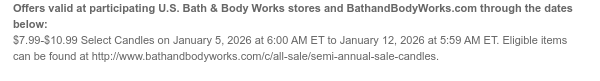 Offers valid at participating U.S. Bath & Body Works stores and BathandBodyWorks.com through the dates below: $7.99-$10.99 Select Candles on January 5, 2026 at 6:00 AM ET to January 12, 2026 at 5:59 AM ET. Eligible items can be found at http://www.bathandbodyworks.com/c/all-sale/semi-annual-sale-candles.