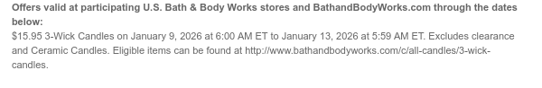 Offers valid at participating U.S. Bath & Body Works stores and BathandBodyWorks.com through the dates below: $10 Off All Candles on January 9, 2026 at 6:00 AM ET to January 13, 2026 at 5:59 AM ET. Excludes clearance. Eligible items can be found at http://www.bathandbodyworks.com/g/all-candles.