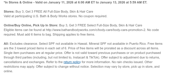 *In Stores & Online - Valid on January 11, 2026 at 6:00 AM ET to January 12, 2026 at 5:59 AM ET.   Stores: Buy 3, Get 3 FREE All Full-Size Body, Skin & Hair Care  Valid at participating U.S. Bath & Body Works stores. No coupon required. Online/Buy Online, Pick Up In Store: Buy 3, Get 3 FREE Select Full-Size Body, Skin & Hair Care  Eligible items can be found at [http://www.bathandbodyworks.com/X/XXXX]. No code required. Must add 6 items to bag. Shipping applies to free items.  All: Excludes clearance. Select SPF not available in Hawaii. Mineral SPF not available in Puerto Rico. Free items are the 3 lowest priced items in each set of 6. Price of free items will be prorated as a discount across all items. Single item purchases are at regular price. Offer is not  valid toward previous purchases or on product purchased through third parties (including, but not limited to, Instacart & TikTok). Offer subject to adjustment due to returns, cancellations and exchanges. Refer to the return policy for more information. No rain checks issued. Other restrictions may apply. Offer subject to change without notice. Selection may vary by store, pick up in store, and online.