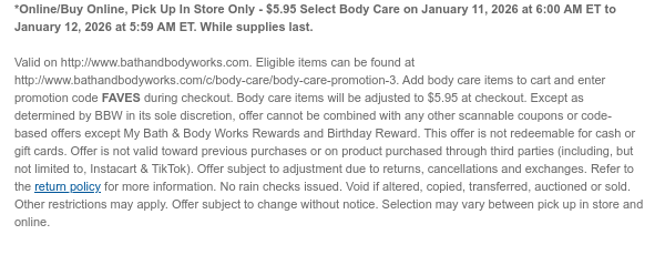 Offers valid at BathandBodyWorks.com and Buy Online, Pick Up In Store through the dates below. Offers not valid at U.S. Bath & Body Works stores: $5.95 Select Body Care on January 11, 2026 at 6:00 AM ET to January 12, 2026 at 5:59 AM ET. Eligible items can be found at http://www.bathandbodyworks.com/c/body-care/body-care-promotion-3. images to show real-time content