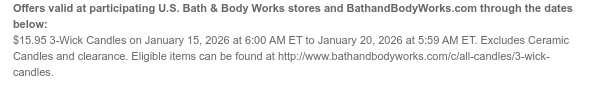 Offers valid at participating U.S. Bath & Body Works stores and BathandBodyWorks.com through the dates below: $15.95 3-Wick Candles on January 15, 2026 at 6:00 AM ET to January 20, 2026 at 5:59 AM ET. Excludes Ceramic Candles and clearance. Eligible items can be found at http://www.bathandbodyworks.com/c/all-candles/3-wick-candles.