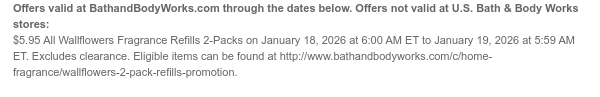 Offers valid at BathandBodyWorks.com through the dates below. Offers not valid at U.S. Bath & Body Works stores: $5.95 All Wallflowers Fragrance Refills 2-Packs on January 18, 2026 at 6:00 AM ET to January 19, 2026 at 5:59 AM ET. Excludes clearance. Eligible items can be found at http://www.bathandbodyworks.com/c/home-fragrance/wallflowers-2-pack-refills-promotion.