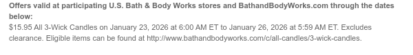Offers valid at participating U.S. Bath & Body Works stores and BathandBodyWorks.com through the dates below: $15.95 All 3-Wick Candles on January 23, 2026 at 6:00 AM ET to January 26, 2026 at 5:59 AM ET. Excludes clearance. Eligible items can be found at http://www.bathandbodyworks.com/c/all-candles/3-wick-candles.