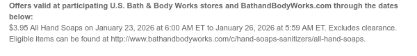 Offers valid at participating U.S. Bath & Body Works stores and BathandBodyWorks.com through the dates below: $3.95 All Hand Soaps on January 23, 2026 at 6:00 AM ET to January 26, 2026 at 5:59 AM ET. Excludes clearance. Eligible items can be found at http://www.bathandbodyworks.com/c/hand-soaps-sanitizers/all-hand-soaps.