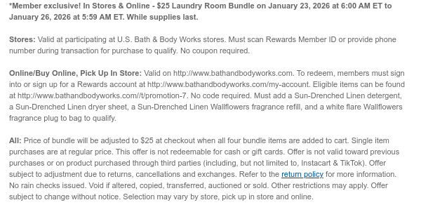 *Member exclusive! In Stores & Online - $19.95 Create Your Bundle on November 24, 2025 from 6:00 AM ET to November 26, 2025 at 5:59 AM ET. While supplies last.  Stores: Valid at participating at U.S. Bath & Body Works stores. Must scan Rewards Member ID or provide phone number during transaction for purchase to qualify. No coupon required.  Online/Buy Online, Pick Up In Store: Valid on http://www.bathandbodyworks.com. To redeem, members must sign into or sign up for a Rewards account at http://www.bathandbodyworks.com/my-account. Add eligible hand soap, body spray or mist, 3-wick candle (original price up to $27.95) & member exclusive gift bag to cart, and price of items will be adjusted. Eligible bundle items can be found at  http://www.bathandbodyworks.com/t/promotion-6. No code required.  All: Excludes Ceramic 3-wick Candles. Price of bundle will be adjusted to $19.95 at checkout when both bundle items are added to cart. Single item purchases are at regular price. This offer is not redeemable for cash or gift cards. Offer is not valid toward previous purchases or on product purchased through third parties (including, but not limited to, Instacart & TikTok). Offer subject to adjustment due to returns, cancellations and exchanges. Refer to the return policy for more information. No rain checks issued. Void if altered, copied, transferred, auctioned or sold. Other restrictions may apply. Offer subject to change without notice. Selection may vary by store, pick up in store and online.