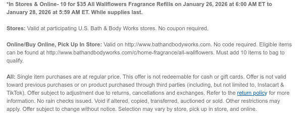 *In Stores & Online- 10 for $35 All Wallflowers Fragrance Refills on January 26, 2026 at 6:00 AM ET to January 28, 2026 at 5:59 AM ET. While supplies last. Stores: Valid at participating U.S. Bath & Body Works stores. No coupon required. Online/Buy Online, Pick Up In Store: Valid on http://www.bathandbodyworks.com. No code required. Eligible items can be found at http://www.bathandbodyworks.com/c/home-fragrance/all-wallflowers. Must add 10 items to bag to qualify.  All: Single item purchases are at regular price. This offer is not redeemable for cash or gift cards. Offer is not valid toward previous purchases or on product purchased through third parties (including, but not limited to, Instacart & TikTok). Offer subject to adjustment due to returns, cancellations and  exchanges. Refer to the return policy for more information. No rain checks issued. Void if altered, copied, transferred, auctioned or sold. Other restrictions may apply. Offer subject to change without notice. Selection may vary by store, pick up in store, and online.