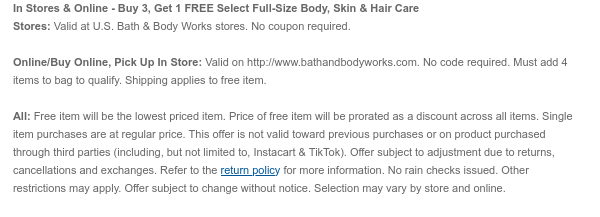 In Stores & Online - Buy 3, Get 1 Free Select Full-Size Body, Skin & Hair Care Stores: Valid at U.S. Bath & Body Works stores. No coupon required. Online/Buy Online, Pick Up In Store: Valid on bathandbodyworks.com. No code required. Must add 4 items to bag to qualify. Shipping and handling apply to free items. All: Free item will be the lowest priced item. Price of free item will be prorated as a discount across all items. Single item purchases are at regular price. This offer is not valid toward previous purchases or on product purchased through third parties (including, but not limited to, Instacart & TikTok). Offer subject to adjustment due to returns, cancellations and exchanges. Refer to the return policy for more information. No rain checks issued. Other  restrictions may apply. Offer subject to change without notice. Selection may vary by store and online.