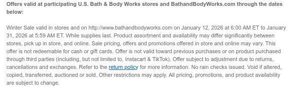 Offers valid at participating U.S. Bath & Body Works stores and BathandBodyWorks.com through the dates below:    Winter Sale valid in stores and on http://www.bathandbodyworks.com on January 12, 2026 at 6:00 AM ET to January 31, 2026 at 5:59 AM ET. While supplies last. Product assortment and availability may differ significantly between stores, pick up in store, and online. Sale pricing, offers and promotions offered in store and online may vary. This offer is not redeemable for cash or gift cards. Offer is not valid toward previous purchases or on product purchased through third parties (including, but not limited to, Instacart & TikTok). Offer subject to adjustment due to returns, cancellations and exchanges. Refer to the return policy for more information. No rain  checks issued. Void if altered, copied, transferred, auctioned or sold. Other restrictions may apply. All pricing, promotions, and product availability are subject to change.