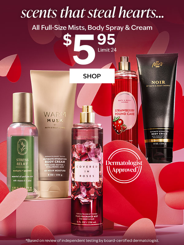 Scents that steal hearts... All Full-Size Mists, Body Spray & Cream $5.95. Limit 24. Dermatologist approved* *Based on review of independent testing by board-certified dermatologist. SHOP