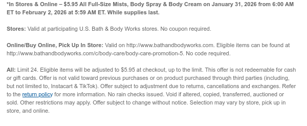 *In Stores & Online – $5.95 All Full-Size Mists, Body Spray & Body Cream on January 31, 2026 from 6:00 AM ET to February 2, 2026 at 5:59 AM ET. While supplies last.  Stores: Valid at participating U.S. Bath & Body Works stores. No coupon required.  Online/Buy Online, Pick Up In Store: Valid on http://www.bathandbodyworks.com. Eligible items can be found at http://www.bathandbodyworks.com/c/body-care/body-care-promotion-5. No code required.  All: Limit 24. Eligible items will be adjusted to $5.95 at checkout, up to the limit. This offer is not redeemable for cash or gift cards. Offer is not valid toward previous purchases or on product purchased through third parties (including, but not limited to, Instacart & TikTok). Offer subject to adjustment due to returns,  cancellations and exchanges. Refer to the return policy for more information. No rain checks issued. Void if altered, copied, transferred, auctioned or sold. Other restrictions may apply. Offer subject to change without notice. Selection may vary by store, pick up in store, and online.