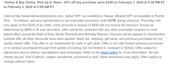 *Online & Buy Online, Pick Up In Store - 20% off any purchase up to $250 on February 1, 2026 at 5:30 PM ET to February 2, 2026 at 5:59 AM ET.  Valid at http://www.bathandbodyworks.com. Select SPF not available in Hawaii. Mineral SPF not available in Puerto Rico.   To redeem, add any merchandise to cart and enter promotion code CUTE during checkout. Promotion will only apply to first $250 of an order; order amounts in excess of $250 will not receive the discount. Except as determined by BBW in its sole discretion, offer cannot be combined with any other scannable coupons or code-based offers except My Bath & Body Works Rewards and Birthday Reward. Discount will be applied to merchandise subtotal after all other discounts have been applied. Sales tax, shipping, gift cards,  and previous purchases do not qualify toward offer. This offer is not redeemable for cash or gift cards. Offer is not valid toward previous purchases or on product purchased through third parties (including, but not limited to, Instacart & TikTok). Offer subject to adjustment due to returns, cancellations and exchanges. Refer to the return policy for more information. No rain checks issued. Void if altered, copied, transferred, auctioned or sold. Other restrictions may apply. Offer subject to change without notice.