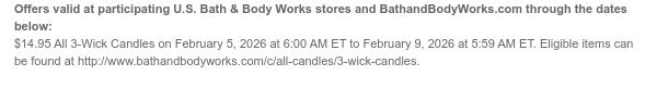 Offers valid at participating U.S. Bath & Body Works stores and BathandBodyWorks.com through the dates below: $14.95 All 3-Wick Candles on February 5, 2026 at 6:00 AM ET to February 9, 2026 at 5:59 AM ET. Eligible items can be found at http://www.bathandbodyworks.com/c/all-candles/3-wick-candles.