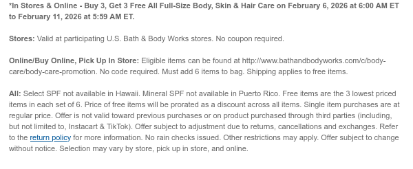 *In Stores & Online - Buy 3, Get 3 Free All Full-Size Body, Skin & Hair Care on February 6, 2026 at 6:00 AM ET to February 14, 2026 at 5:59 AM ET.  Stores: Valid at participating U.S. Bath & Body Works stores. No coupon required.   Online/Buy Online, Pick Up In Store: Eligible items can be found at http://www.bathandbodyworks.com/c/body-care/body-care-promotion. No code required. Must add 6 items to bag. Shipping applies to free items.   All: Select SPF not available in Hawaii. Mineral SPF not available in Puerto Rico. Free items are the 3 lowest priced items in each set of 6. Price of free items will be prorated as a discount across all items. Single item purchases are at regular price. Offer is not valid toward previous purchases or on product purchased through  third parties (including, but not limited to, Instacart & TikTok). Offer subject to adjustment due to returns, cancellations and exchanges. Refer to the return policy for more information. No rain checks issued. Other restrictions may apply. Offer subject to change without notice. Selection may vary by store, pick up in store, and online. 