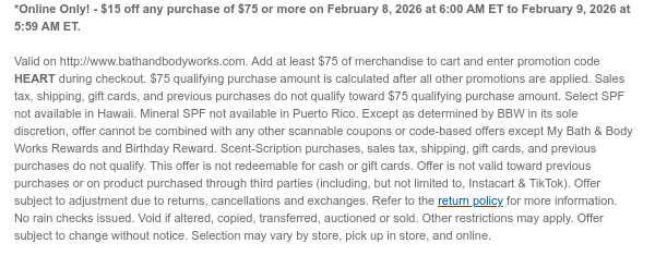 *Online Only! - $15 off any purchase of $75 or more on February 8, 2026 at 6:00 AM ET to February 9, 2026 at 5:59 AM ET.   Valid on http://www.bathandbodyworks.com. Add at least $75 of merchandise to cart and enter promotion code HEART during checkout. $75 qualifying purchase amount is calculated after all other promotions are applied. Sales tax, shipping, gift cards, and previous purchases do not qualify toward $75 qualifying purchase amount. Select SPF not available in Hawaii. Mineral SPF not available in Puerto Rico. Except as determined by BBW in its sole discretion, offer cannot be combined with any other scannable coupons or code-based offers except My Bath & Body Works Rewards and Birthday Reward. Scent-Scription purchases, sales tax, shipping, gift cards, and  previous purchases do not qualify. This offer is not redeemable for cash or gift cards. Offer is not valid toward previous purchases or on product purchased through third parties (including, but not limited to, Instacart & TikTok). Offer subject to adjustment due to returns, cancellations and exchanges. Refer to the return policy for more information. No rain checks issued. Void if altered, copied, transferred, auctioned or sold. Other restrictions may apply. Offer subject to change without notice. Selection may vary by store, pick up in store, and online.