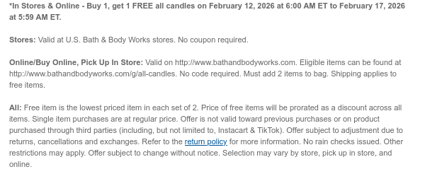 *In Stores & Online - Buy 1, get 1 FREE all candles on February 12, 2026 at 6:00 AM ET to February 17, 2026 at 5:59 AM ET.  Stores: Valid at U.S. Bath & Body Works stores. No coupon required. Online/Buy Online, Pick Up In Store: Valid on http://www.bathandbodyworks.com. Eligible items can be found at http://www.bathandbodyworks.com/g/all-candles. No code required. Must add 2 items to bag. Shipping applies to free items. All: Free item is the lowest priced item in each set of 2. Price of free items will be prorated as a discount across all items. Single item purchases are at regular price. Offer is not valid toward previous purchases or on product purchased through third parties (including, but not limited to, Instacart & TikTok). Offer subject to adjustment due to  returns, cancellations and exchanges. Refer to the return policy for more information. No rain checks issued. Other restrictions may apply. Offer subject to change without notice. Selection may vary by store, pick up in store, and online.