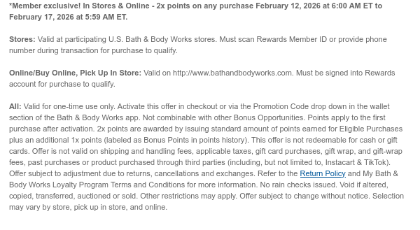 *Member exclusive! In Stores & Online - 2x points on any purchase February 12, 2026 at 6:00 AM ET to February 17, 2026 at 5:59 AM ET.  Stores: Valid at participating U.S. Bath & Body Works stores. Must scan Rewards Member ID or provide phone number during transaction for purchase to qualify.  Online/Buy Online, Pick Up In Store: Valid on http://www.bathandbodyworks.com. Must be signed into Rewards account for purchase to qualify.  All: Valid for one-time use only. Activate this offer in checkout or via the Promotion Code drop down in the wallet section of the Bath & Body Works app. Not combinable with other Bonus Opportunities. Points apply to the first purchase after activation. 2x points are awarded by issuing standard amount of points earned for Eligible Purchases  plus an additional 1x points (labeled as Bonus Points in points history). This offer is not redeemable for cash or gift cards. Offer is not valid on shipping and handling fees, applicable taxes, gift card purchases, gift wrap, and gift-wrap fees, past purchases or product purchased through third parties (including, but not limited to, Instacart & TikTok). Offer subject to adjustment due to returns, cancellations and exchanges. Refer to the Return Policy and My Bath & Body Works Loyalty Program Terms and Conditions for more information. No rain checks issued. Void if altered, copied, transferred, auctioned or sold. Other restrictions may apply. Offer subject to change without notice. Selection may vary by store, pick up in store, and online.