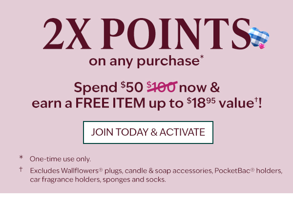2X Rewards points on any purchase† *Excludes Wallflowers® plugs, candle & soap accessories, PocketBac® holders, car fragrance holders, sponges and socks. †One-time use only.
