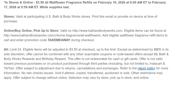 *In Stores & Online - $3.50 all Wallflower Fragrance Refills on February 16, 2026 at 6:00 AM ET to February 17, 2026 at 5:59 AM ET. While supplies last.  Stores: Valid at participating U.S. Bath & Body Works stores. Print this email or provide on device at time of purchase.  Online/Buy Online, Pick Up In Store: Valid on http://www.bathandbodyworks.com. Eligible items can be found at http://www.bathandbodyworks.com/c/home-fragrance/all-wallflowers. Add eligible wallflower fragrance refill items to cart and enter promotion code TAKEMEAWAY during checkout.   All: Limit 24. Eligible items will be adjusted to $3.50 at checkout, up to the limit. Except as determined by BBW in its sole discretion, offer cannot be combined with any other scannable coupons or code-based offers  except My Bath & Body Works Rewards and Birthday Reward. This offer is not redeemable for cash or gift cards. Offer is not valid toward previous purchases or on product purchased through third parties (including, but not limited to, Instacart & TikTok). Offer subject to adjustment due to returns, cancellations and exchanges. Refer to the return policy for more information. No rain checks issued. Void if altered, copied, transferred, auctioned or sold. Other restrictions may apply. Offer subject to change without notice. Selection may vary by store, pick up in store, and online.