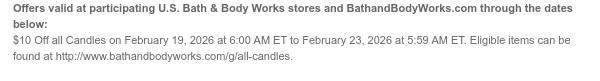 Offers valid at participating U.S. Bath & Body Works stores and BathandBodyWorks.com through the dates below: $10 Off all Candles on February 19, 2026 at 6:00 AM ET to February 23, 2026 at 5:59 AM ET. Eligible items can be found at http://www.bathandbodyworks.com/g/all-candles.