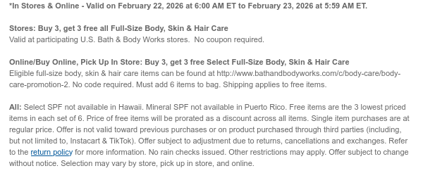 *In Stores & Online - Valid on February 22, 2026 at 6:00 AM ET to February 23, 2026 at 5:59 AM ET.   Stores: Buy 3, get 3 free all Full-Size Body, Skin & Hair Care Valid at participating U.S. Bath & Body Works stores.  No coupon required. Online/Buy Online, Pick Up In Store: Buy 3, get 3 free Select Full-Size Body, Skin & Hair Care  Eligible full-size body, skin & hair care items can be found at http://www.bathandbodyworks.com/c/body-care/body-care-promotion. No code required. Must add 6 items to bag. Shipping applies to free items.  All: Select SPF not available in Hawaii. Mineral SPF not available in Puerto Rico. Free items are the 3 lowest priced items in each set of 6. Price of free items will be prorated as a discount across all items. Single item  purchases are at regular price. Offer is not valid toward previous purchases or on product purchased through third parties (including, but not limited to, Instacart & TikTok). Offer subject to adjustment due to returns, cancellations and exchanges. Refer to the return policy for more information. No rain checks issued. Other restrictions may apply. Offer subject to change without notice. Selection may vary by store, pick up in store, and online.