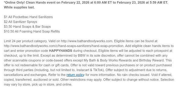 *Online Only! Clean Hands event on February 22, 2026 at 6:00 AM ET to February 23, 2026 at 5:59 AM ET. While supplies last.  $1 All Pocketbac Hand Sanitizers $2 All Sanitizer Sprays $3.50 Hand Soaps & Bar Soaps $10.50 All Foaming Hand Soap Refills  Limit 24 per product category. Valid on http://www.bathandbodyworks.com. Eligible items can be found at http://www.bathandbodyworks.com/c/hand-soaps-sanitizers/hand-soap-promotion. Add eligible clean hands items to cart and enter promotion code HAPPYHANDS during checkout. Eligible items will be adjusted to each pricepoint at checkout, up to the limit. Except as determined by BBW in its sole discretion, offer cannot be combined with any other scannable coupons or code-based offers except My Bath & Body Works Rewards and  Birthday Reward. This offer is not redeemable for cash or gift cards. Offer is not valid toward previous purchases or on product purchased through third parties (including, but not limited to, Instacart & TikTok). Offer subject to adjustment due to returns, cancellations and exchanges. Refer to the return policy for more information. No rain checks issued. Void if altered, copied, transferred, auctioned or sold. Other restrictions may apply. Offer subject to change without notice. Selection may vary by store, pick up in store, and online.