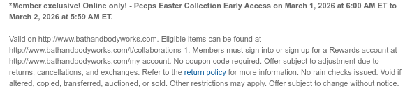 *Member exclusive! Online only! - Disney Princess Collection Early Access on February 12, 2026 at 6:00 AM ET to February 13, 2026 at 5:59 AM ET.  Valid on http://www.bathandbodyworks.com. Eligible items can be found at http://www.bathandbodyworks.com/t/collaborations/disney. Members must sign into or sign up for a Rewards account at http://www.bathandbodyworks.com/my-account. No coupon code required. Offer subject to adjustment due to returns, cancellations, and exchanges. Refer to the return policy for more information. No rain checks issued. Void if altered, copied, transferred, auctioned, or sold. Other restrictions may apply. Offer subject to change without notice.
