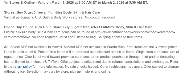 *In Stores & Online - Valid on March 1, 2026 at 6:00 AM ET to March 2, 2026 at 5:59 AM ET.  Stores: Buy 3, get 3 free all Full-Size Body, Skin & Hair Care Valid at participating U.S. Bath & Body Works stores.  No coupon required. Online/Buy Online, Pick Up In Store: Buy 3, get 3 free select Full-Size Body, Skin & Hair Care  Eligible full-size body, skin & hair care items can be found at http://www.bathandbodyworks.com/c/body-care/body-care-promotion. No code required. Must add 6 items to bag. Shipping applies to free items. All: Select SPF not available in Hawaii. Mineral SPF not available in Puerto Rico. Free items are the 3 lowest priced items in each set of 6. Price of free items will be prorated as a discount across all items. Single item purchases are at  regular price. Offer is not valid toward previous purchases or on product purchased through third parties (including, but not limited to, Instacart & TikTok). Offer subject to adjustment due to returns, cancellations and exchanges. Refer to the return policy for more information. No rain checks issued. Other restrictions may apply. Offer subject to change without notice. Selection may vary by store, pick up in store, and online.