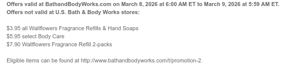 Offers valid at BathandBodyWorks.com on March 8, 2026 at 6:00 AM ET to March 9, 2026 at 5:59 AM ET. Offers not valid at U.S. Bath & Body Works stores:  $3.95 all Wallflowers Fragrance Refills & Hand Soaps $5.95 select Body Care $7.90 Wallflowers Fragrance Refill 2-packs  Eligible items can be found at http://www.bathandbodyworks.com/t/promotion-2.